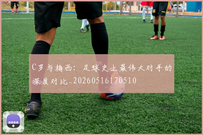 C罗与梅西：足球史上最伟大对手的深度对比_20260516170510