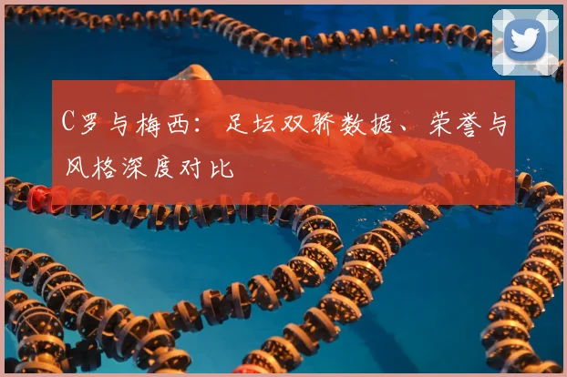 C罗与梅西：足坛双骄数据、荣誉与风格深度对比