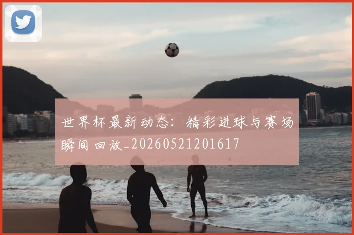 世界杯最新动态：精彩进球与赛场瞬间回放_20260521201617