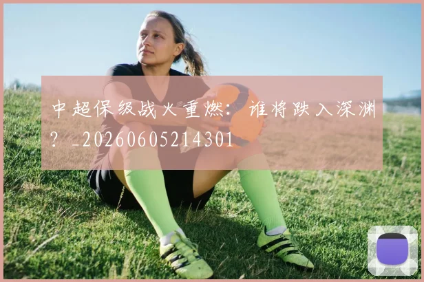 中超保级战火重燃：谁将跌入深渊？_20260605214301