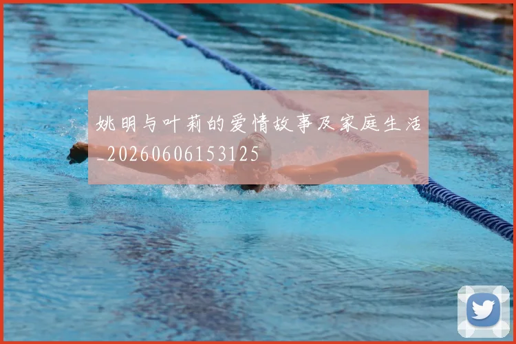 姚明与叶莉的爱情故事及家庭生活_20260606153125