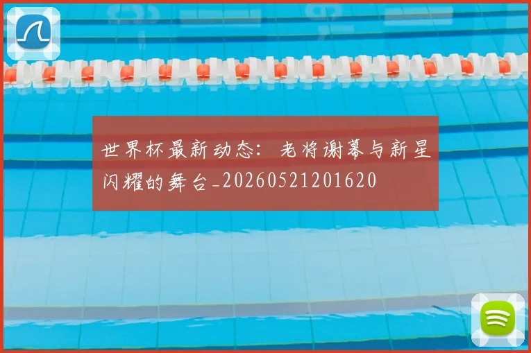 世界杯最新动态：老将谢幕与新星闪耀的舞台_20260521201620