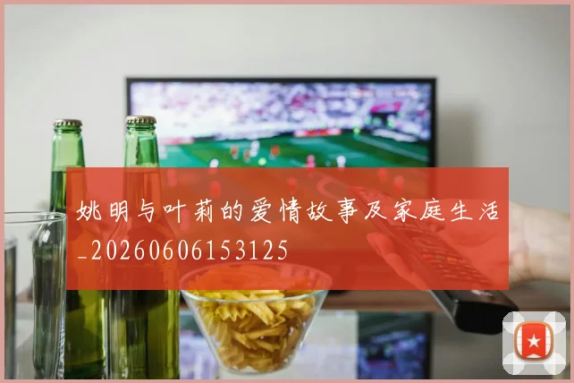 姚明与叶莉的爱情故事及家庭生活_20260606153125
